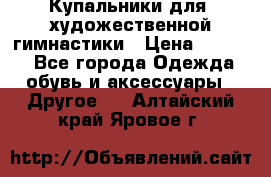 Купальники для  художественной гимнастики › Цена ­ 8 500 - Все города Одежда, обувь и аксессуары » Другое   . Алтайский край,Яровое г.